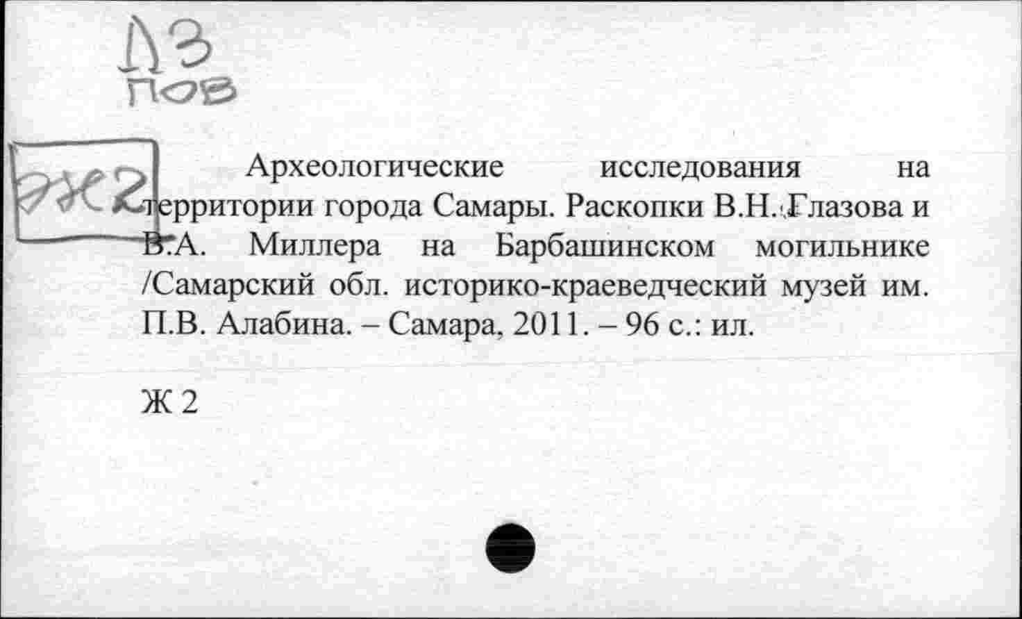 ﻿1\г
t Археологические исследования на •і ерритории города Самары. Раскопки В.Н. Глазова и ■Й?А. Миллера на Барбашинском могильнике /Самарский обл. историко-краеведческий музей им. П.В. Алабина. - Самара, 2011. - 96 с.: ил.
Ж2